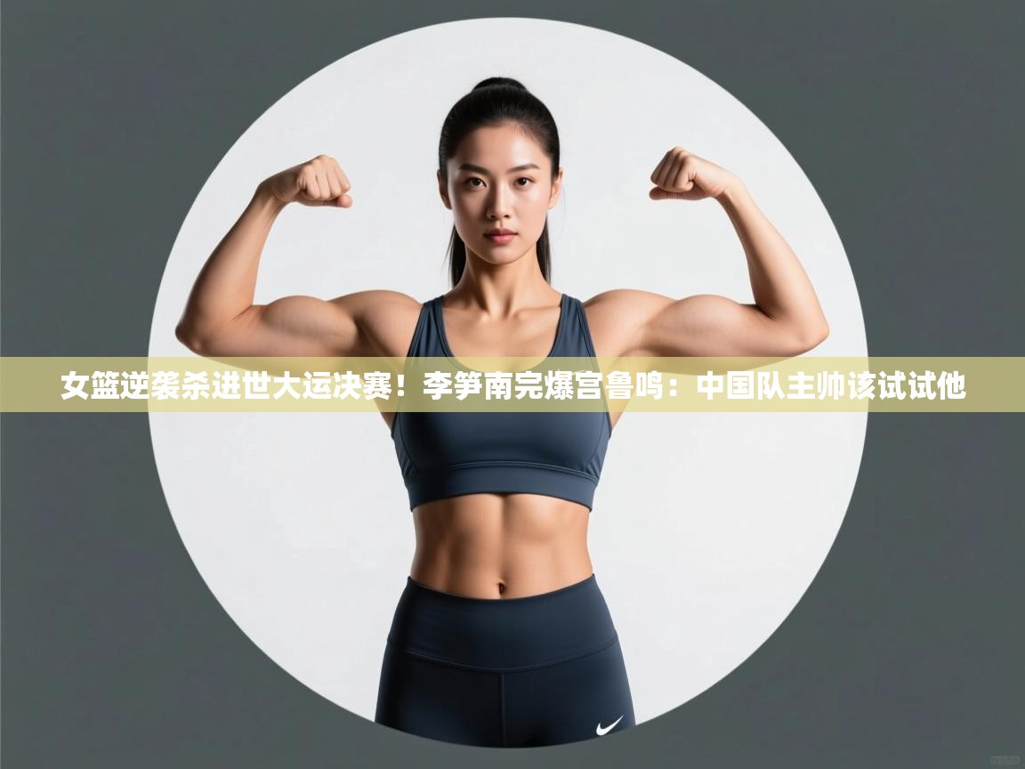 女篮逆袭杀进世大运决赛!李笋南完爆宫鲁鸣:中国队主帅该试试他 第1张